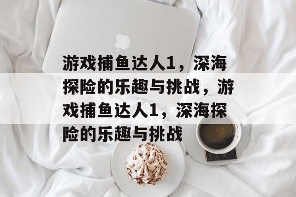 游戏捕鱼达人1,深海探险的乐趣与挑战,游戏捕鱼达人1,深海探险的乐趣与挑战 游戏捕鱼达人1,深海探险的乐趣与挑战,游戏捕鱼达人1,深海探险的乐趣与挑战