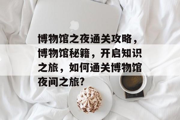 博物馆之夜通关攻略，博物馆秘籍，开启知识之旅，如何通关博物馆夜间之旅?