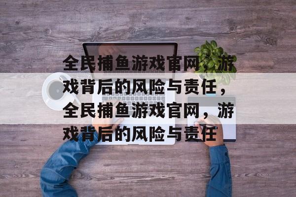 全民捕鱼游戏官网,游戏背后的风险与责任,全民捕鱼游戏官网,游戏背后的风险与责任 全民捕鱼游戏官网,游戏背后的风险与责任,全民捕鱼游戏官网,游戏背后的风险与责任