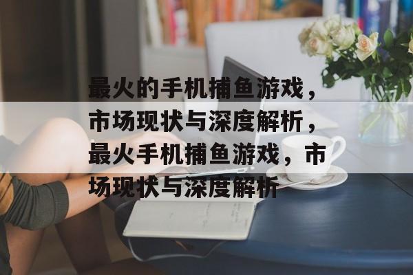 最火的手机捕鱼游戏,市场现状与深度解析,最火手机捕鱼游戏,市场现状与深度解析 最火的手机捕鱼游戏,市场现状与深度解析,最火手机捕鱼游戏,市场现状与深度解析