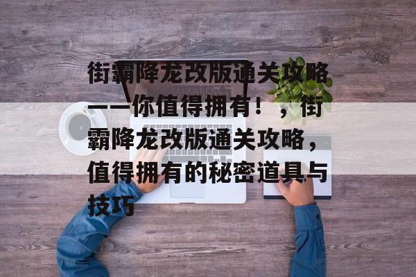 街霸降龙改版通关攻略——你值得拥有!,街霸降龙改版通关攻略,值得拥有的秘密道具与技巧 街霸降龙改版通关攻略——你值得拥有!,街霸降龙改版通关攻略,值得拥有的秘密道具与技巧