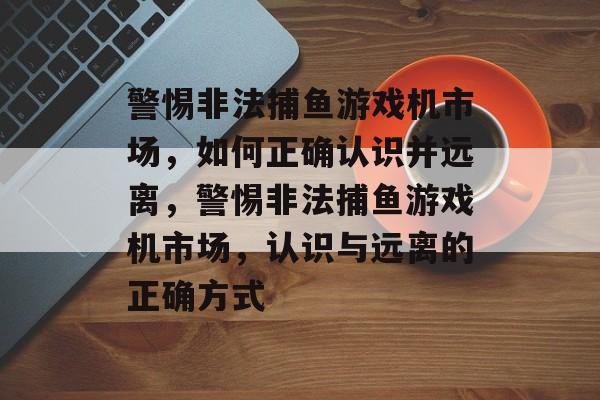 警惕非法捕鱼游戏机市场，如何正确认识并远离，警惕非法捕鱼游戏机市场，认识与远离的正确方式
