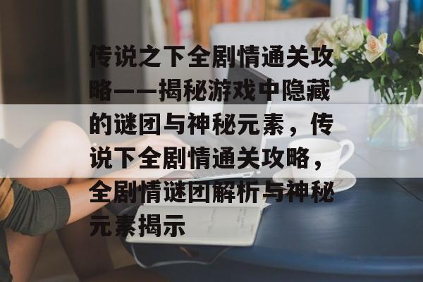 传说之下全剧情通关攻略——揭秘游戏中隐藏的谜团与神秘元素,传说下全剧情通关攻略,全剧情谜团解析与神秘元素揭示 传说之下全剧情通关攻略——揭秘游戏中隐藏的谜团与神秘元素,传说下全剧情通关攻略,全剧情谜团解析与神秘元素揭示