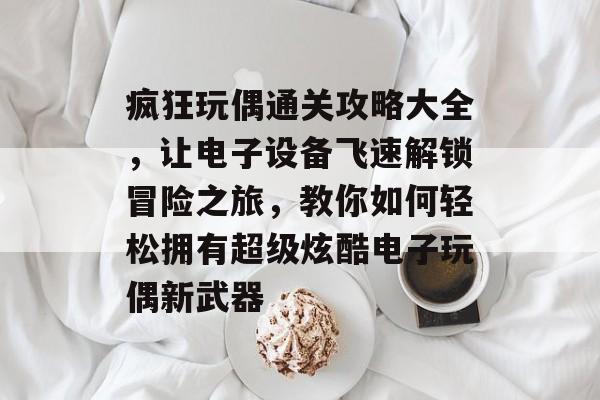 疯狂玩偶通关攻略大全，让电子设备飞速解锁冒险之旅，教你如何轻松拥有超级炫酷电子玩偶新武器