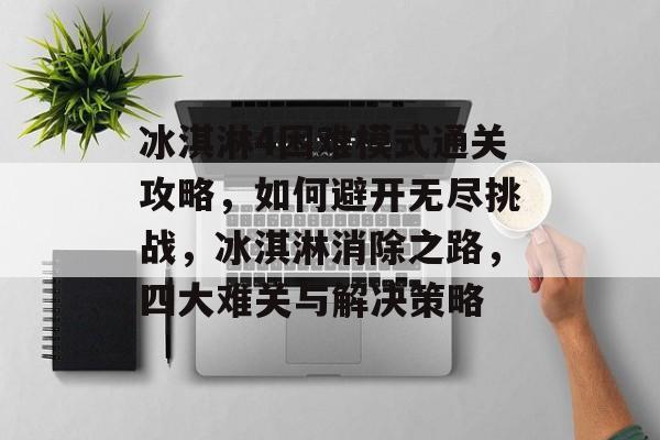 冰淇淋4困难模式通关攻略，如何避开无尽挑战，冰淇淋消除之路，四大难关与解决策略