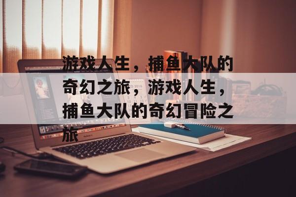 游戏人生,捕鱼大队的奇幻之旅,游戏人生,捕鱼大队的奇幻冒险之旅 游戏人生,捕鱼大队的奇幻之旅,游戏人生,捕鱼大队的奇幻冒险之旅