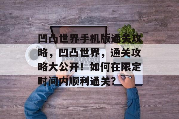 凹凸世界手机版通关攻略,凹凸世界,通关攻略大公开!如何在限定时间内顺利通关? 凹凸世界手机版通关攻略,凹凸世界,通关攻略大公开!如何在限定时间内顺利通关?