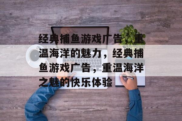 经典捕鱼游戏广告,重温海洋的魅力,经典捕鱼游戏广告,重温海洋之魅的快乐体验 经典捕鱼游戏广告,重温海洋的魅力,经典捕鱼游戏广告,重温海洋之魅的快乐体验