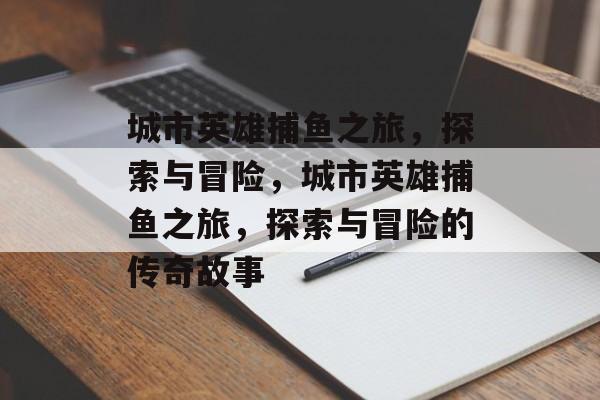 城市英雄捕鱼之旅,探索与冒险,城市英雄捕鱼之旅,探索与冒险的传奇故事 城市英雄捕鱼之旅,探索与冒险,城市英雄捕鱼之旅,探索与冒险的传奇故事