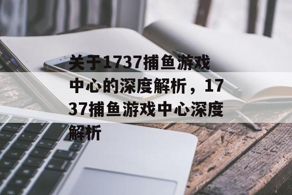 关于1737捕鱼游戏中心的深度解析，1737捕鱼游戏中心深度解析