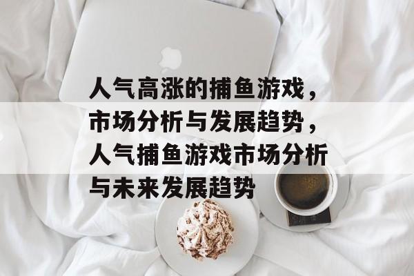 人气高涨的捕鱼游戏,市场分析与发展趋势,人气捕鱼游戏市场分析与未来发展趋势 人气高涨的捕鱼游戏,市场分析与发展趋势,人气捕鱼游戏市场分析与未来发展趋势