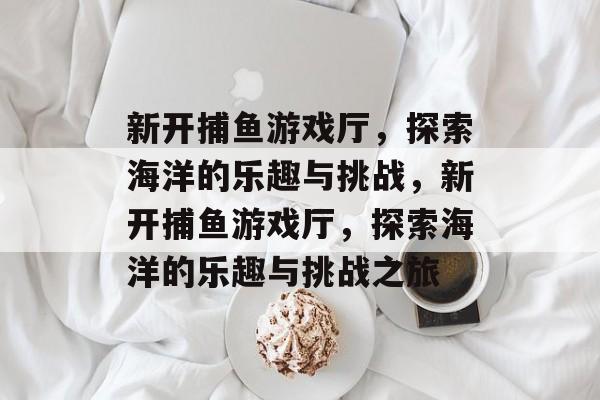 新开捕鱼游戏厅,探索海洋的乐趣与挑战,新开捕鱼游戏厅,探索海洋的乐趣与挑战之旅 新开捕鱼游戏厅,探索海洋的乐趣与挑战,新开捕鱼游戏厅,探索海洋的乐趣与挑战之旅
