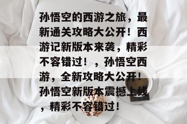 孙悟空的西游之旅，最新通关攻略大公开！西游记新版本来袭，精彩不容错过！，孙悟空西游，全新攻略大公开！孙悟空新版本震撼上线，精彩不容错过！