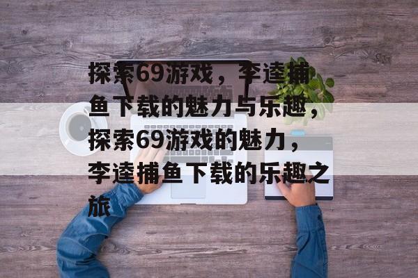 探索69游戏,李逵捕鱼下载的魅力与乐趣,探索69游戏的魅力,李逵捕鱼下载的乐趣之旅 探索69游戏,李逵捕鱼下载的魅力与乐趣,探索69游戏的魅力,李逵捕鱼下载的乐趣之旅