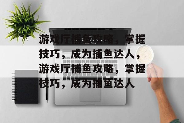 游戏厅捕鱼攻略，掌握技巧，成为捕鱼达人，游戏厅捕鱼攻略，掌握技巧，成为捕鱼达人