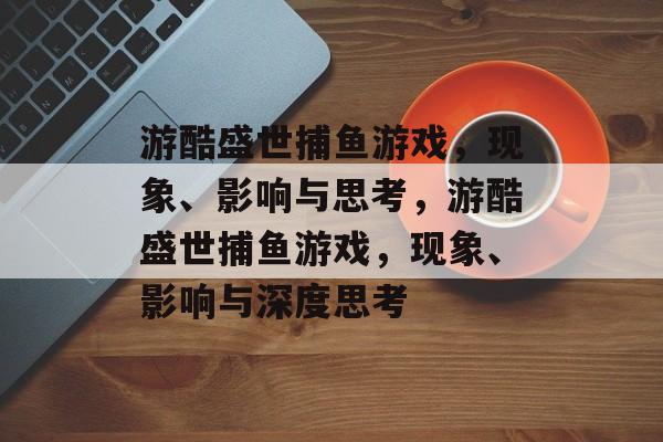 游酷盛世捕鱼游戏，现象、影响与思考，游酷盛世捕鱼游戏，现象、影响与深度思考