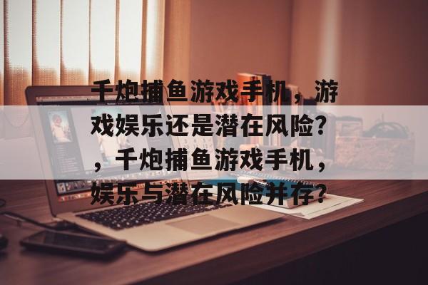 千炮捕鱼游戏手机，游戏娱乐还是潜在风险？，千炮捕鱼游戏手机，娱乐与潜在风险并存？
