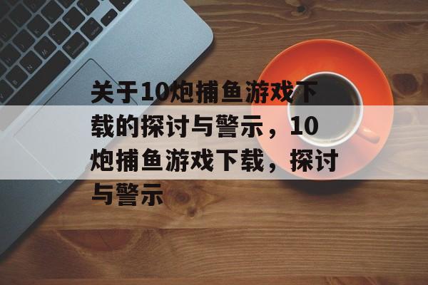 关于10炮捕鱼游戏下载的探讨与警示,10炮捕鱼游戏下载,探讨与警示 关于10炮捕鱼游戏下载的探讨与警示,10炮捕鱼游戏下载,探讨与警示