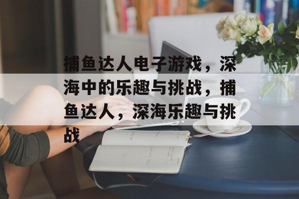 捕鱼达人电子游戏,深海中的乐趣与挑战,捕鱼达人,深海乐趣与挑战 捕鱼达人电子游戏,深海中的乐趣与挑战,捕鱼达人,深海乐趣与挑战