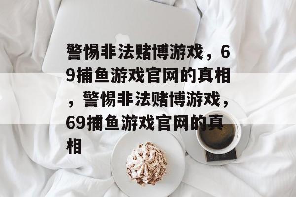 警惕非法赌博游戏,69捕鱼游戏官网的真相,警惕非法赌博游戏,69捕鱼游戏官网的真相 警惕非法赌博游戏,69捕鱼游戏官网的真相,警惕非法赌博游戏,69捕鱼游戏官网的真相
