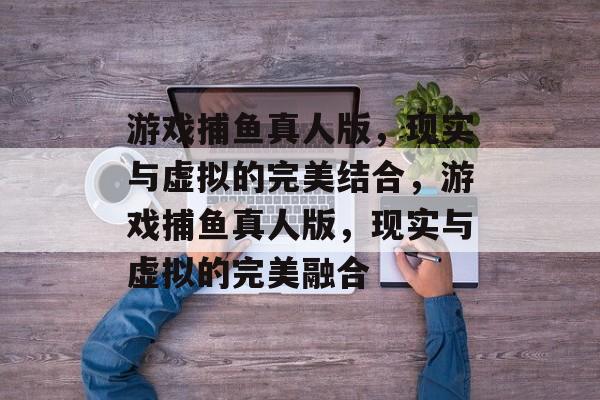 游戏捕鱼真人版,现实与虚拟的完美结合,游戏捕鱼真人版,现实与虚拟的完美融合 游戏捕鱼真人版,现实与虚拟的完美结合,游戏捕鱼真人版,现实与虚拟的完美融合