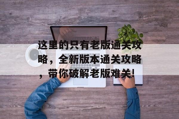 这里的只有老版通关攻略,全新版本通关攻略,带你破解老版难关! 这里的只有老版通关攻略,全新版本通关攻略,带你破解老版难关!