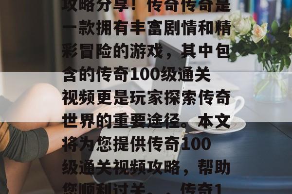 传奇100级通关视频攻略分享!传奇传奇是一款拥有丰富剧情和精彩冒险的游戏,其中包含的传奇100级通关视频更是玩家探索传奇世界的重要途径。本文将为您提供传奇100级通关视频攻略,帮助您顺利过关。,传奇100级通关攻略大全 传奇100级通关视频攻略分享!传奇传奇是一款拥有丰富剧情和精彩冒险的游戏,其中包含的传奇100级通关视频更是玩家探索传奇世界的重要途径。本文将为您提供传奇100级通关视频攻略,帮助您顺利过关。,传奇100级通关攻略大全