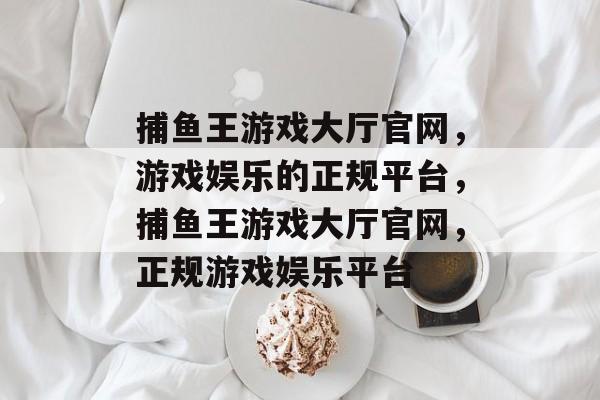 捕鱼王游戏大厅官网,游戏娱乐的正规平台,捕鱼王游戏大厅官网,正规游戏娱乐平台 捕鱼王游戏大厅官网,游戏娱乐的正规平台,捕鱼王游戏大厅官网,正规游戏娱乐平台