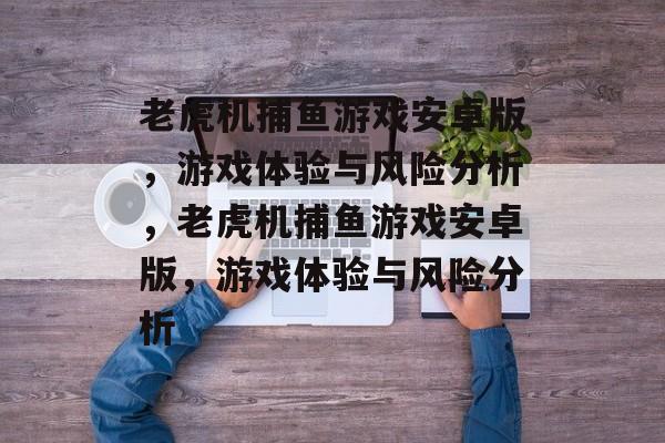 老虎机捕鱼游戏安卓版，游戏体验与风险分析，老虎机捕鱼游戏安卓版，游戏体验与风险分析