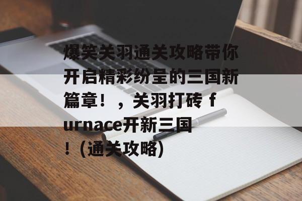 爆笑关羽通关攻略带你开启精彩纷呈的三国新篇章！，关羽打砖 furnace开新三国！(通关攻略)