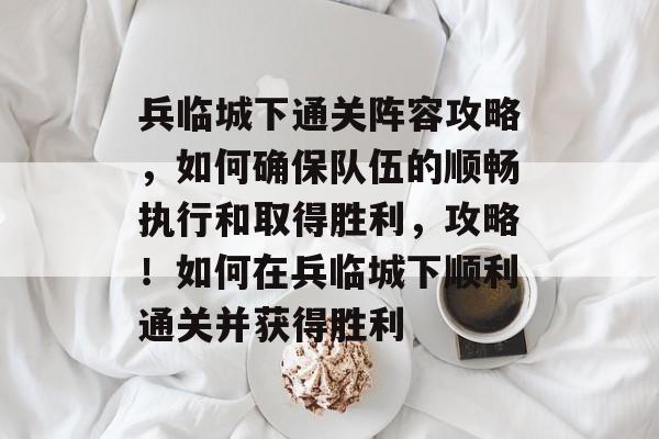 兵临城下通关阵容攻略，如何确保队伍的顺畅执行和取得胜利，攻略！如何在兵临城下顺利通关并获得胜利