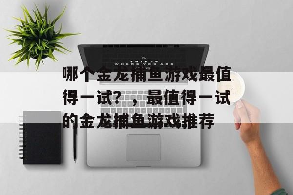 哪个金龙捕鱼游戏最值得一试?,最值得一试的金龙捕鱼游戏推荐 哪个金龙捕鱼游戏最值得一试?,最值得一试的金龙捕鱼游戏推荐