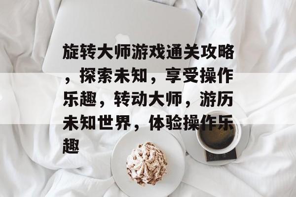 旋转大师游戏通关攻略，探索未知，享受操作乐趣，转动大师，游历未知世界，体验操作乐趣