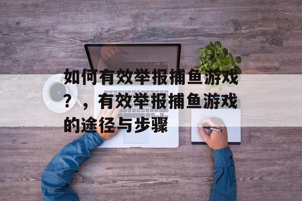 如何有效举报捕鱼游戏?,有效举报捕鱼游戏的途径与步骤 如何有效举报捕鱼游戏?,有效举报捕鱼游戏的途径与步骤