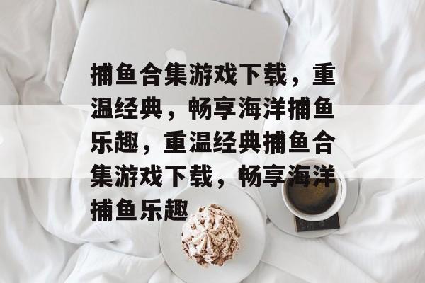 捕鱼合集游戏下载,重温经典,畅享海洋捕鱼乐趣,重温经典捕鱼合集游戏下载,畅享海洋捕鱼乐趣 捕鱼合集游戏下载,重温经典,畅享海洋捕鱼乐趣,重温经典捕鱼合集游戏下载,畅享海洋捕鱼乐趣
