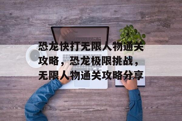 恐龙快打无限人物通关攻略,恐龙极限挑战,无限人物通关攻略分享 恐龙快打无限人物通关攻略,恐龙极限挑战,无限人物通关攻略分享