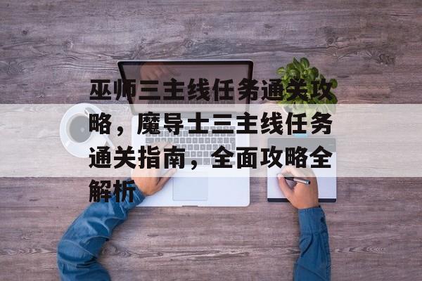 巫师三主线任务通关攻略，魔导士三主线任务通关指南，全面攻略全解析