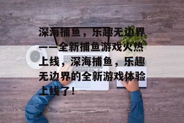 深海捕鱼,乐趣无边界——全新捕鱼游戏火热上线,深海捕鱼,乐趣无边界的全新游戏体验上线了! 深海捕鱼,乐趣无边界——全新捕鱼游戏火热上线,深海捕鱼,乐趣无边界的全新游戏体验上线了!