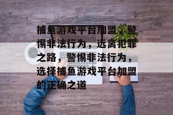 捕鱼游戏平台加盟,警惕非法行为,远离犯罪之路,警惕非法行为,选择捕鱼游戏平台加盟的正确之道 捕鱼游戏平台加盟,警惕非法行为,远离犯罪之路,警惕非法行为,选择捕鱼游戏平台加盟的正确之道