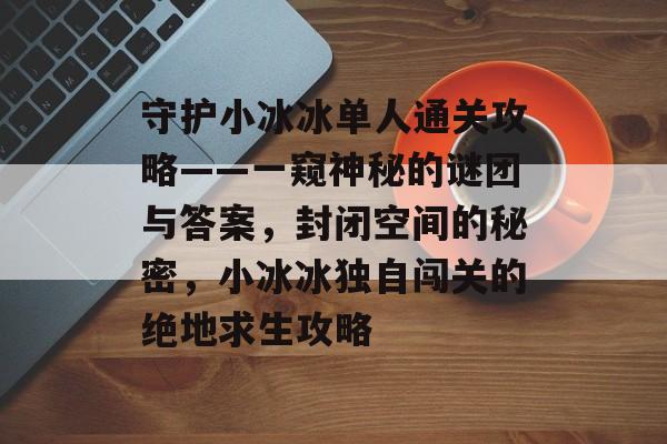 守护小冰冰单人通关攻略——一窥神秘的谜团与答案,封闭空间的秘密,小冰冰独自闯关的绝地求生攻略 守护小冰冰单人通关攻略——一窥神秘的谜团与答案,封闭空间的秘密,小冰冰独自闯关的绝地求生攻略