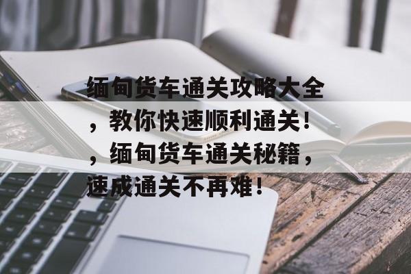 缅甸货车通关攻略大全，教你快速顺利通关！，缅甸货车通关秘籍，速成通关不再难！