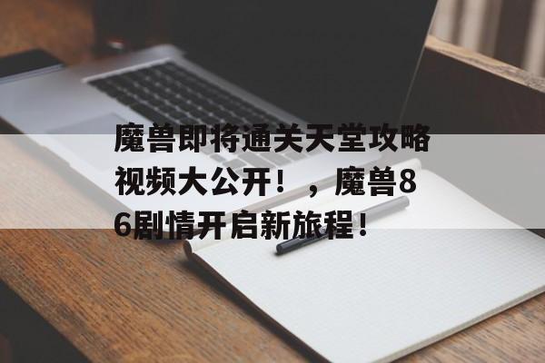 魔兽即将通关天堂攻略视频大公开！，魔兽86剧情开启新旅程！