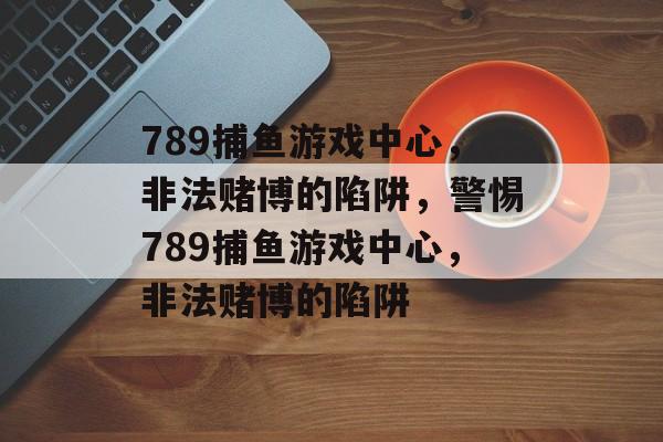 789捕鱼游戏中心，非法赌博的陷阱，警惕789捕鱼游戏中心，非法赌博的陷阱