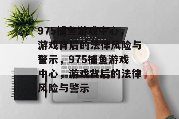 975捕鱼游戏中心,游戏背后的法律风险与警示,975捕鱼游戏中心,游戏背后的法律风险与警示 975捕鱼游戏中心,游戏背后的法律风险与警示,975捕鱼游戏中心,游戏背后的法律风险与警示