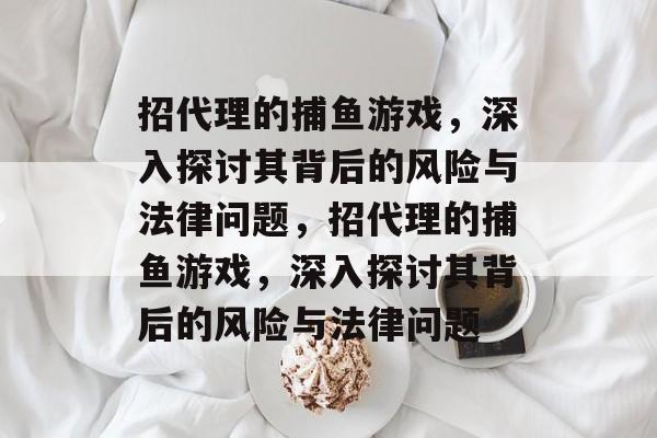 招代理的捕鱼游戏,深入探讨其背后的风险与法律问题,招代理的捕鱼游戏,深入探讨其背后的风险与法律问题 招代理的捕鱼游戏,深入探讨其背后的风险与法律问题,招代理的捕鱼游戏,深入探讨其背后的风险与法律问题