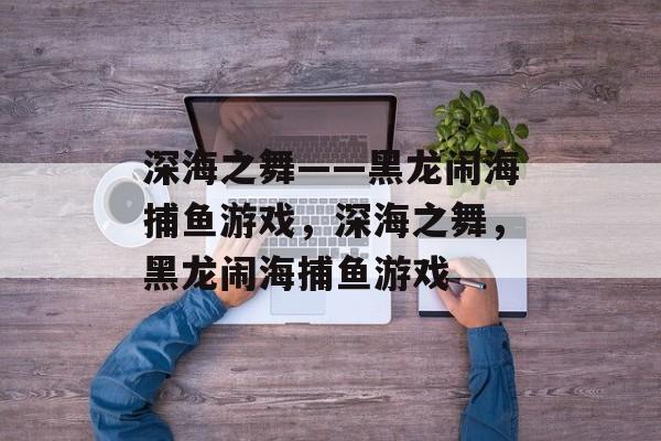 深海之舞——黑龙闹海捕鱼游戏,深海之舞,黑龙闹海捕鱼游戏 深海之舞——黑龙闹海捕鱼游戏,深海之舞,黑龙闹海捕鱼游戏