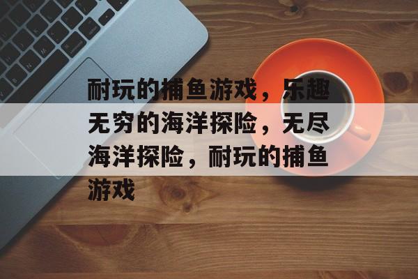 耐玩的捕鱼游戏,乐趣无穷的海洋探险,无尽海洋探险,耐玩的捕鱼游戏 耐玩的捕鱼游戏,乐趣无穷的海洋探险,无尽海洋探险,耐玩的捕鱼游戏