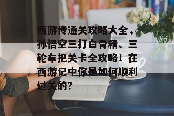 西游传通关攻略大全,孙悟空三打白骨精、三轮车把关卡全攻略!在西游记中你是如何顺利过关的? 西游传通关攻略大全,孙悟空三打白骨精、三轮车把关卡全攻略!在西游记中你是如何顺利过关的?