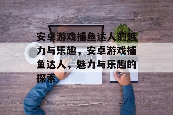 安卓游戏捕鱼达人的魅力与乐趣,安卓游戏捕鱼达人,魅力与乐趣的探索 安卓游戏捕鱼达人的魅力与乐趣,安卓游戏捕鱼达人,魅力与乐趣的探索