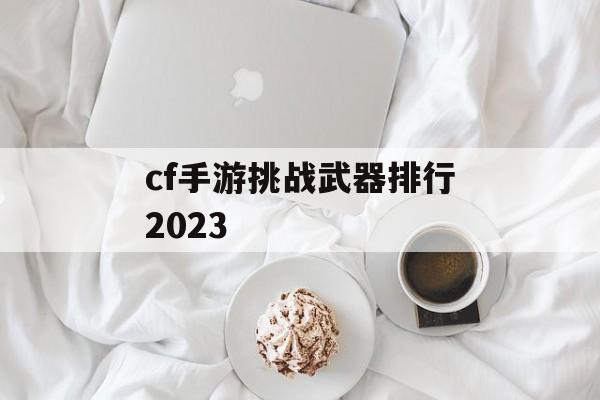 cf手游挑战武器排行2023 cf手游挑战武器排行2023